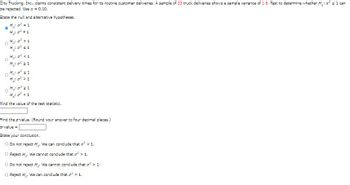 City Trucking, Inc., claims consistent delivery times for its routine customer deliveries. A sample of 23 truck deliveries shows a sample variance of 1.6. Test to determine whether \( H_0: \sigma^2 \leq 1 \) can be rejected. Use \( \alpha = 0.10 \).

---

**State the null and alternative hypotheses:**

\( H_0: \sigma^2 \leq 1 \)

\( H_1: \sigma^2 > 1 \)

---

**Find the value of the test statistic.**

[Input box for test statistic value]

---

**Find the p-value. (Round your answer to four decimal places.)**

\[ \text{p-value} = [Input box for p-value] \]

---

**State your conclusion.**

- \(\bigcirc\) Do not reject \( H_0 \). We can conclude that \( \sigma^2 \leq 1 \).
- \(\bigcirc\) Reject \( H_0 \). We cannot conclude that \( \sigma^2 > 1 \).
- \(\bigcirc\) Do not reject \( H_0 \). We cannot conclude that \( \sigma^2 > 1 \).
- \(\bigcirc\) Reject \( H_0 \). We can conclude that \( \sigma^2 > 1 \).

---

**Explanation:**

Given:

- Sample size, \( n = 23 \)
- Sample variance, \( s^2 = 1.6 \)
- Significance level, \( \alpha = 0.10 \)

We need to determine if the sample variance is significantly greater than 1. This involves using a chi-square test for variance.

1. **Formulate the Hypotheses:**

   \[ H_0: \sigma^2 \leq 1 \]
   \[ H_1: \sigma^2 > 1 \]

2. **Test Statistic:**

   The test statistic for the chi-square test is calculated using:
   
   \[ \chi^2 = \frac{(n-1)s^2}{\sigma_0^2} \]
   
   Where:
   - \( n \) is the sample size,
   - \( s^2 \) is the sample variance,
   - \( \sigma_0^2 \) is the hypothesized population variance.

3