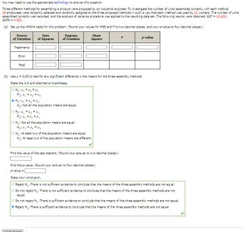 **ANOVA Analysis for Comparing Assembly Methods**

To determine if there is a significant difference in the number of units assembled correctly among three different assembly methods, an industrial engineer conducted an experiment with 36 employees. Each method was used by 12 workers, and the number of correctly assembled units was recorded. The analysis of variance (ANOVA) procedure was applied to this data. Below is the detailed transcription and explanation of the analysis:

### Data and Instructions for ANOVA Table

| **Source of Variation** | **Sum of Squares** | **Degrees of Freedom** | **Mean Square** | **F** | **p-value** |
|--------------------------|----------------------|-----------------------------|-----------------|--------|-------------|
| Treatments                      |                                    |                                           |                       |          |                  |
| Error                                |                                    |                                           |                       |          |                  |
| Total                                  |                                    |                                           |                       |          |                  |

- SST (Total Sum of Squares) = 12,620
- SSTR (Sum of Squares due to Treatments) = 4,520

### Steps and Hypotheses

**(a) Setup of ANOVA Table**

Calculate the degrees of freedom for each source of variation:
- **Treatments (Between Groups)**: k - 1 (where k is the number of groups)
- **Error (Within Groups)**: N - k (where N is the total number of observations)
- **Total**: N - 1 (sum of the two above degrees of freedom)

Use the given formulas:
- **Mean Square**: MS = SS/df
- **F-ratio**: F = MST/MSE 

**(b) Hypothesis Testing**

Using **α = 0.05**, test for a significant difference in means among the three assembly methods.

**Hypotheses:**
- **Null Hypothesis (H0)**: μ1 = μ2 = μ3 (All means are equal)
- **Alternative Hypothesis (Ha)**: Not all means are equal

Since the hypotheses are about comparing three methods (μ1, μ2, μ3), the selected hypotheses are:
- **H0: μ1 = μ2 = μ3**
- **Ha: Not all the population means are equal**

**Conclusion Derivation**

Find the **test statistic** from the ANOVA table and compare it against the F-distribution critical value or directly assess the **p-value** against the significance level (