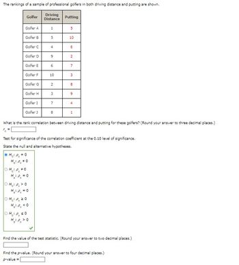 The rankings of a sample of professional golfers in both driving distance and putting are shown.
Driving
Golfer
Putting
Distance
Golfer A
1
5
Golfer B
5
10
Golfer C
4
6
Golfer D
9
2
Golfer E
6
7
Golfer F
10
3
Golfer G
2
8
Golfer H
3
9
Golfer I
7
4
Golfer J
8
1
What is the rank correlation between driving distance and putting for these golfers? (Round your answer to three decimal places.)
r₂ =
Test for significance of the correlation coefficient at the 0.10 level of significance.
State the null and alternative hypotheses.
H₁: P₁ = 0
H₂: P₂ #0
OH :P #0
H₂:0₂ = 0
OH:P >0
H₁₂1 P₂ = 0
OHP, 20
H₂: P <0
OH :P, SO
H:P >0
Find the value of the test statistic. (Round your answer to two decimal places.)
Find the p-value. (Round your answer to four decimal places.)
p-value =