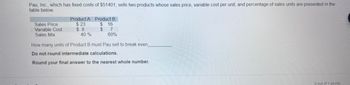 Pau, Inc., which has fixed costs of $51401, sells two products whose sales price, variable cost per unit, and percentage of sales units are presented in the
table below.
Sales Price
Variable Cost
Sales Mix
Product A Product B
$
$
$23
$8
40 %
16
7
60%
How many units of Product B must Pau sell to break even
Do not round intermediate calculations.
Round your final answer to the nearest whole number.
0 out of 1 points