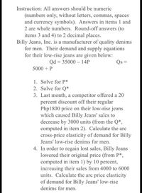 Instruction: All answers should be numeric
(numbers only, without letters, commas, spaces
and currency symbols). Answers in items 1 and
2 are whole numbers. Round-off answers (to
items 3 and 4) to 2 decimal places.
Billy Jeans, Inc. is a manufacturer of quality denims
for men. Their demand and supply equations
for their low-rise jeans are given below:
Qd = 35000 – 14P
Qs =
5000 + P
1. Solve for P*
2. Solve for Q*
3. Last month, a competitor offered a 20
percent discount off their regular
Php1800 price on their low-rise jeans
which caused Billy Jeans' sales to
decrease by 3000 units (from the Q*,
computed in item 2). Calculate the arc
cross-price elasticity of demand for Billy
Jeans' low-rise denims for men.
4. In order to regain lost sales, Billy Jeans
lowered their original price (from P*,
computed in item 1) by 10 percent,
increasing their sales from 4000 to 6000
units. Calculate the arc price elasticity
of demand for Billy Jeans' low-rise
denims for men.
