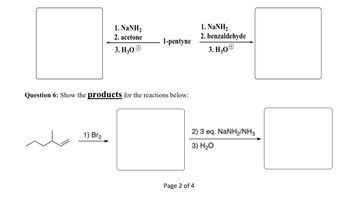 1. NaNH,
2. acetone
1-pentyne
3. H₂O
+
Question 6: Show the products for the reactions below:
1) Br2
Page 2 of 4
1. NaNH,
2. benzaldehyde
3. H₂O
2) 3 eq. NaNH2/NH3
3) H₂O