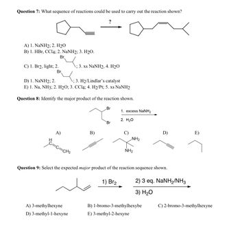 Question 7: What sequence of reactions could be used to carry out the reaction shown?
?
A) 1. NaNH2; 2. H2O
B) 1. HBr, CCl4; 2. NaNH2; 3. H2O.
C) 1. Br2, light; 2.
D) 1. NaNH2; 2.
Br
1; 3. xs NaNH2, 4. H2O
Br
; 3. H2/Lindlar's catalyst
E) 1. Na, NH3; 2. H2O; 3. CCl4; 4. H2/Pt; 5. xs NaNH2
Question 8: Identify the major product of the reaction shown.
Br
1. excess NaNH2
B)
A)
H
2. H₂O
Br
D)
E)
NH2
NH2
=CH₂
Question 9: Select the expected major product of the reaction sequence shown.
1) Br2
2) 3 eq. NaNH2/NH3
3) H₂O
B) 1-bromo-3-methylhexybe
C) 2-bromo-3-methylhexyne
A) 3-methylhexyne
D) 3-methyl-1-hexyne
E) 3-methyl-2-hexyne