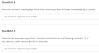 Question 8
Write the command that displays all the lines containing a letter followed immediately by a number.
Use the editor to format your answer
Question 9
Show the two ways we can perform command substitution for the following command "Is -I "
You need to use the variable $VAR1 for the same.
Use the editor to format your answer
