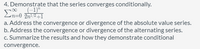 4. Demonstrate that the series converges conditionally.
_(-1)"
n=0 2n!/2+I
a. Address the convergence or divergence of the absolute value series.
b. Address the convergence or divergence of the alternating series.
c. Summarize the results and how they demonstrate conditional
convergence.
