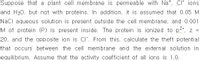 Suppose that a plant cell membrane is permeable with Na*, CI ions
and H20, but not with proteins. In addition, it is assumed that 0.05 M
Nacl aqueous solution is present outside the cell membrane, and 0.001
M of protein (P) is present inside. The protein is ionized to p, z =
20, and the opposite ion is CI". From this, calculate the theft potential
that occurs between the cell membrane and the external solution in
equilibrium. Assume that the activity coefficient of all ions is 1.0.
