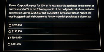 Flower Corporation pays for 40% of its raw materials purchases in the month of
purchase and 60% in the following month. If the budgeted cost of raw materials
purchases in July is $256,550 and in August is $278,050, then in August the
total budgeted cash disbursements for raw materials purchases is closest to:
O $265,150
O $153,930
O $166,830
O $111,220