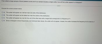 If we collect a large sample of blood platelet counts and if our sample includes a single outlier, how will that outlier appear in a histogram?
Choose the correct answer below.
OA. The outlier will appear as a tall bar near one side of the distribution.
OB. The outlier will appear as the tallest bar near the center of the distribution.
OC. The outlier will appear as a bar far from all of the other bars with a height that corresponds to a frequency of 1.
O D. Since a histogram shows frequencies, not individual data values, the outlier will not appear. Instead, the outlier increases the frequency for its class by 1.