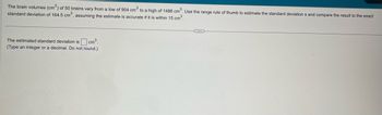The brain volumes (cm³) of 50 brains vary from a low of 904 cm³ to a high of 1486 cm³. Use the range rule of thumb to estimate the standard deviations and compare the result to the exact
standard deviation of 164.5 cm³, assuming the estimate is accurate if it is within 15 cm³.
The estimated standard deviation is cm³.
(Type an integer or a decimal. Do not round.)