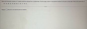 Below are the jersey numbers of 11 players randomly selected from football team. Find the range, variance, and standard deviation for the given sample data. What do the results tell us?
44 76 89 32 79 68 46 2 20 17 40
Range =
(Round to one decimal place as needed.)