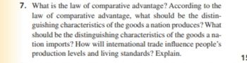 7. What is the law of comparative advantage? According to the
law of comparative advantage, what should be the distin-
guishing characteristics of the goods a nation produces? What
should be the distinguishing characteristics of the goods a na-
tion imports? How will international trade influence people's
production levels and living standards? Explain.
15