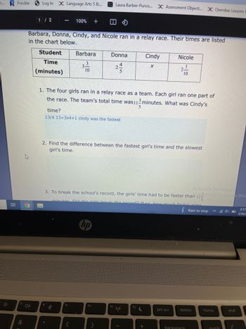 ...
R Freckle Log In X Language Arts 5 B:...
1/2
-
100% + 8
Barbara, Donna, Cindy, and Nicole ran in a relay race. Their times are listed
in the chart below.
Student
Barbara
Donna
Cindy
Nicole
Time
3
X
1
2/13
2.
2-
10
5
10
(minutes)
1. The four girls ran in a relay race as a team. Each girl ran one part of
the race. The team's total time was 112 minutes. What was Cindy's
5
time?
13/4 13=3x4+1 cindy was the fastest
2. Find the difference between the fastest girl's time and the slowest
girl's time.
Activate Windows
3. To break the school's record, the girls' time had to be faster than 122 ettings to activate Win
minutes Did the girls break the record? If so how much factor were
5
2:17
O
Rain to stop
5/26/
hp
f12
prt scr
Bi
&
fg
fg
3.
f10
f11
Laura Barber-Purvis... X Assessment Objecti... X Overdue Lessons f
(¹)
C
+
delete
backspace
home
numik
end