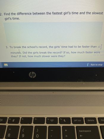 2. Find the difference between the fastest girl's time and the slowest
girl's time.
5
3. To break the school's record, the girls' time had to be faster than 12²
minutes. Did the girls break the record? If so, how much faster were
Go to Sett
they? If not, how much slower were they?
vat
Rain to stop
hp
fg
*
8
$
fg
(
9
f10
)
O
f11
(p))
f12
+
prt scr
delete
backspace
←
hor