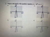 **Question:**

2. Which is the graph of the quadratic equation \( y = -3x^2 + x + 1 \)?

**Options:**

a. ![Graph a](graph_a)
   - The graph shows a downward-opening parabola centered slightly to the right of the y-axis. The vertex appears below the x-axis, indicating a maximum point since the parabola opens downwards.

b. ![Graph b](graph_b)
   - This graph displays an upward-opening parabola with a vertex above the x-axis. The parabola is centered slightly to the left of the y-axis.

c. ![Graph c](graph_c)
   - Here, the graph depicts a downward-opening parabola. The vertex is located near the y-axis, representing a maximum point.

d. ![Graph d](graph_d)
   - This graph illustrates an upward-opening parabola with its vertex positioned above the x-axis, slightly right of the y-axis.

**Explanation:**

For the quadratic equation \( y = -3x^2 + x + 1 \), we need to identify a downward-opening parabola due to the negative coefficient of \( x^2 \). The most likely graph is option (a) or (c), as they both open downward. Given the structure of the equation, the correct graph shares characteristics with these descriptions based on the vertex and direction of opening.