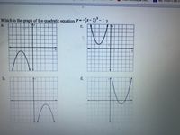 ### Graph of a Quadratic Equation

**Question:**  
Which is the graph of the quadratic equation \( y = -(x - 3)^2 - 1 \)?

**Options:**

**a.**  
Graph 1: This graph is a downward-facing parabola. The vertex is located in the positive region of the x-axis and in the negative region of the y-axis.

**b.**  
Graph 2: This graph is a downward-facing parabola. The vertex is located closer to the origin, with both x and y slightly negative.

**c.**  
Graph 3: This is an upward-facing parabola. The vertex is located in the positive region of the x-axis and in the negative region of the y-axis. The parabola is symmetric about the vertical line passing through the vertex.

**d.**  
Graph 4: This is an upward-facing parabola. The vertex is centered on the y-axis with a positive y value.

**Explanation:**  
The given equation is in vertex form \( y = a(x - h)^2 + k \), where \( (h, k) \) is the vertex. For the equation \( y = -(x - 3)^2 - 1 \), the vertex is at \( (3, -1) \) and the parabola opens downwards due to the negative sign before the squared term. Based on this analysis, graph **a** correctly represents the equation.