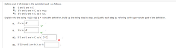 Define a set X of strings in the symbols 0 and 1 as follows.
B.
0 and 1 are in X.
R₁. If x and y are in X, so is xxyy.
R₂. If x and y are in X, so is xyx.
Explain why the string 01001011 EX using the definition. Build up the string step by step, and justify each step by referring to the appropriate part of the definition.
B.
B.
0 is in X
1 is in X
R2. If 0 and 1 are in X, so is 0 0
R1. If 010 and 1 are in X, so is