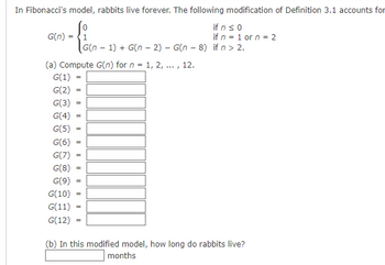 In Fibonacci's model, rabbits live forever. The following modification of Definition 3.1 accounts for
if n ≤ 0
if n = 1 or n = 2
G(n) = 1
(a) Compute G(n) for n = 1, 2, ..., 12.
G(1)
G(2)
G(3)
G(4)
G(5)
G(6)
G(7)
G(8)
G(9)
G(10)
G(11)
G(12)
=
=
=
=
=
=
=
=
G(n-1) + G(n − 2) - G(n - 8) if n > 2.
-
=
(b) In this modified model, how long do rabbits live?
months