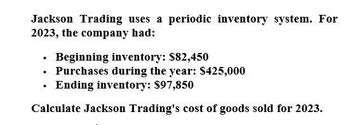 Jackson Trading uses a periodic inventory system. For
2023, the company had:
Beginning inventory: $82,450
⚫ Purchases during the year: $425,000
⚫ Ending inventory: $97,850
•
Calculate Jackson Trading's cost of goods sold for 2023.