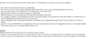 he Polaris Company uses a job-order costing system. The following transactions occurred in October:
Raw materials purchased on account, $210,000.
Raw materials used in production, $188,000 ($150,400 direct materials and $37,600 indirect materials).
Accrued direct labor cost of $49,000 and indirect labor cost of $22,000.
Depreciation recorded on factory equipment, $105,000.
Other manufacturing overhead costs accrued during October, $131,000.
The company applies manufacturing overhead cost to production using a predetermined rate of $6 per machine-hour. A
total of 76,100 machine-hours were used in October.
Jobs costing $511,000 according to their job cost sheets were completed during October and transferred to Finished
Goods.
Jobs that had cost $447,000 to complete according to their job cost sheets were shipped to customers during the month.
These jobs were sold on account at 38% above cost.
equired:
Prepare journal entries to record the transactions given above.
Prepare T-accounts for Manufacturing Overhead and Work in Process. Post the relevant transactions from above to each
ccount. Compute the ending balance in each account, assuming that Work in Process has a beginning balance of $34,000.