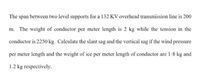 The span between two level supports for a 132 KV overhead transmission line is 200
m. The weight of conductor per meter length is 2 kg while the tension in the
conductor is 2250 kg. Calculate the slant sag and the vertical sag if the wind pressure
per meter length and the weight of ice per meter length of conductor are 1-8 kg and
1.2 kg respectively.
