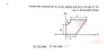 2
Locate the centroid (X, Y) of the shaded area for a=18 cm, b= 12
.cm, c= 40 cm and r-8 cm
b
y4
X= 13.2 mm Y= 10.1 mm a
a
C