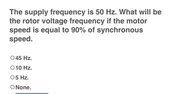 The supply frequency is 50 Hz. What will be
the rotor voltage frequency if the motor
speed is equal to 90% of synchronous
speed.
O 45 Hz.
O 10 Hz.
05 Hz.
O None.