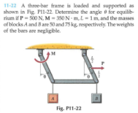 11-22 A three-bar frame is loaded and supported as
shown in Fig. Pl11-22. Determine the angle e for equilib-
rium if P = 500 N, M - 350 N m, L - 1 m, and the masses
of blocks A and B are 50 and 75 kg, respectively. The weights
of the bars are negligible.
P
Fig. P11-22
