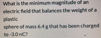 What is the minimum magnitude of an
electric field that balances the weight of a
plastic
sphere of mass 6.4 g that has been charged
to -3.0 nC?
