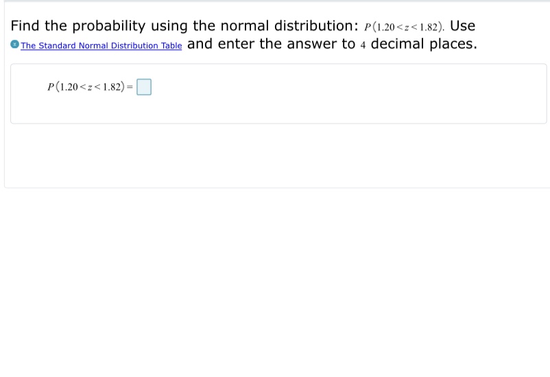 Find the probability using the normal distribution: P(1.20<z<1.82). Use
The Standard Normal Distribution Table and enter the answer to 4 decimal places.
P(1.20 <z<1.82)
