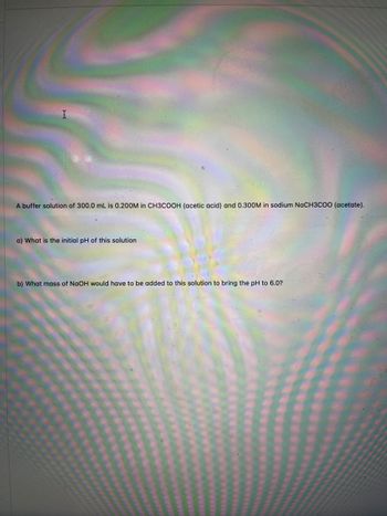 A buffer solution of 300.0 mL is 0.200M in CH3COOH (acetic acid) and 0.300M in sodium NaCH3COO (acetate).
a) What is the initial pH of this solution
b) What mass of NaOH would have to be added to this solution to bring the pH to 6.0?