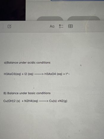 **Balancing Chemical Equations:**

**A) Under Acidic Conditions:**

Given Chemical Equation:
\[ \text{H}_3\text{AsO}_3\text{(aq)} + \text{I}_2\text{(aq)} \rightarrow \text{H}_3\text{AsO}_4\text{(aq)} + \text{I}^- \]

Steps to Balance:
1. **Identify the oxidation and reduction components.**
2. **Balance the equation for atoms and charge using H\(^+\) for acids.**

**B) Under Basic Conditions:**

Given Chemical Equation:
\[ \text{Cu(OH)}_2\text{(s)} + \text{N}_2\text{H}_4\text{(aq)} \rightarrow \text{Cu(s)} + \text{N}_2\text{(g)} \]

Steps to Balance:
1. **Separate the reaction into half-reactions.**
2. **Balance atoms and charge using OH\(^-\) for bases.**

**Note:** The balancing process involves ensuring that the number of atoms for each element and the charges are equal on both sides of the equation.