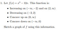 1. Let f(x) = r3 – 12r. This function is:
• Increasing on (-0, -2) and on (2, 00)
• Decreasing on (-2, 2)
• Concave up on (0, 00)
• Concave down on (-0, 0)
Sketch a graph of f using this information.
