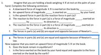 1.
Imagine that you are holding a book weighing 4 N at rest on the palm of your
hand. Complete the following sentences:
a. A downward force of magnitude 4 N is exerted on the book by
b. An upward force of magnitude
c. Is the upward force in part (b) the reaction force in part (a)?
d. The reaction to the force in part (a) is a force of magnitude
is exerted on
by your hand.
exerted on
by
Its direction is
e. The reaction to the force in part (b) is a force of magnitude
exerted on
by
Its direction is
f. The forces in parts (a) and (b) are equal and opposite because of Newton's
law
g. The forces in parts (b) and (e) are equal and opposite because of Newton's
law.
Now suppose that you exert an upward force of magnitude 5 N on the book.
h. Does the book remain in equilibrium?
i. Is the force exerted on the book by your hand equal and opposite to the force
exerted on the book by the earth?
