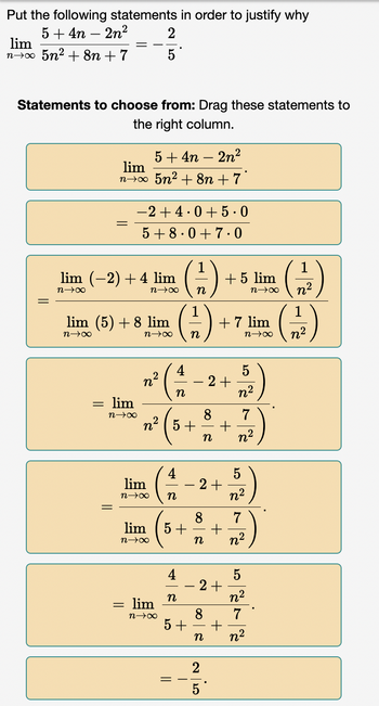 Put the following statements in order to justify why
5+4n-2n²
lim
n→∞ 5n² +8n+7
Statements to choose from: Drag these statements to
the right column.
5+4n - 2n²
lim
n→∞ 5n² +8n + 7
=
lim (-2) + 4 lim
n→∞
2
5
: lim
n→∞x
−2+4.0+ 5.0
5+8.0 +7.0
lim (5) + 8 lim
n→∞
n→∞
=
n→∞ n
lim
n→∞
lim
n→∞ n
lim
n→∞
n²
n
8
1² ( 5 + ² + 7 )
n n²
5+
4
n
n
-
||
+ 7 lim
n→∞
8
2+
+ 5 lim
n→∞
2+
5
n²
7
+
n n²
2+
5+ +
n
io
5
n²
5
n²
7
n²
1
n²
1
n²