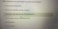 What statements are correct about the innate immune system?
O A) It is present from birth
B) It is very specific, and has a memory
C) It acts in the same way on all microorganisms
D) It is active before an infection occurs
O E) A, B, and
O F) A, C, and D
