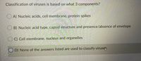 Classification of viruses is based on what 3 components?
O A) Nucleic acids, cell membrane, protein spikes
B) Nucleic acid type, capsid structure and presence/absence of envelope
O C) Cell membrane, nucleus and organelles
O D) None of the answers listed are used to classify virusem.
