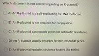 Which statement is not correct regarding an R-plasmid?
A) An R-plasmid is a self-replicating ds DNA molecule.
B) An R-plasmid is not required for conjugation.
C) An R-plasmid can encode genes for antibiotic resistance.
D) An R-plasmid usually encodes for non-essential genes.
E) An R-plasmid encodes virulence factors like toxins.
