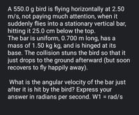 A 550.0 g bird is flying horizontally at 2.50
m/s, not paying much attention, when it
suddenly flies into a stationary vertical bar,
hitting it 25.0 cm below the top.
The bar is uniform, 0.700 m long, has a
mass of 1.50 kg kg, and is hinged at its
base. The collision stuns the bird so that it
just drops to the ground afterward (but soon
recovers to fly happily away).
What is the angular velocity of the bar just
after it is hit by the bird? Express your
answer in radians per second. W1 = rad/s
