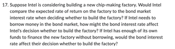 17. Suppose Intel is considering building a new chip-making factory. Would Intel
compare the expected rate of return on the factory to the bond market
interest rate when deciding whether to build the factory? If Intel needs to
borrow money in the bond market, how might the bond interest rate affect
Intel's decision whether to build the factory? If Intel has enough of its own
funds to finance the new factory without borrowing, would the bond interest
rate affect their decision whether to build the factory?