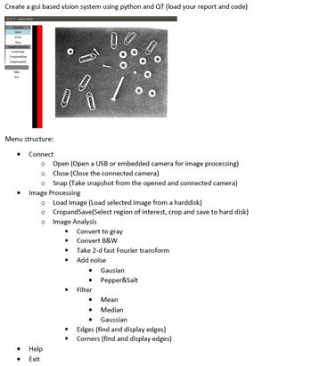 Create a gui based vision system using python and QT (load your report and code)
Smart Vision
0
1
00
Menu structure:
Connect
o Open (Open a USB or embedded camera for image processing)
Close (Close the connected camera)
o
o Snap (Take snapshot from the opened and connected camera)
Image Processing
o Load Image (Load selected image from a harddisk)
o
CropandSave(Select region of interest, crop and save to hard disk)
o Image Analysis
■
Convert to gray
Convert B&W
I
Take 2-d fast Fourier transform
■
Add noise
• Gausian
Pepper&Salt
Filter
Mean
Median
Gaussian
Edges (find and display edges)
Corners (find and display edges)
Connect
Open
Close
Seap
ImageProcessing
Loadimage
Croppe
ImageAnalysis
Help
3
Help
Exit
0
I