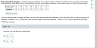 Recovering from surgery: A new postsurgical treatment was compared with a standard treatment. Seven subjects received the
new treatment, while seven others (the controls) received the standard treatment. The recovery times, in days, are given below.
olo
Treatment:
0 22
11
12
16
20
23
25
Control:
19
22
23
24
25
26
27
Send data to Excel
Can you conclude that the mean recovery time for those receiving the new treatment is less than the mean for those receiving the
standard treatment? Let H, denote the mean recovery time for the new treatment. Use the a = 0.05 level of significance and the
TI-84 Plus calculator.
Part 1 of 4
State the null and alternate hypotheses.
H,: P, = P2
1
H : P, <P2
1
