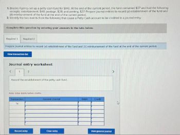 1. Brooks Agency set up a petty cash fund for $140. At the end of the current period, the fund contained $37 and had the following
receipts: entertainment, $48, postage, $28; and printing, $27. Prepare journal entries to record (a) establishment of the fund and
(b) reimbursement of the fund at the end of the current period.
2. Identify the two events from the following that cause a Petty Cash account to be credited in a journal entry.
Complete this question by entering your answers in the tabs below.
Required 1 Required 2
Prepare journal entries to record (a) establishment of the fund and (b) reimbursement of the fund at the end of the current period.
View transaction list
Journal entry worksheet
<
1
2
Record the establishment of the petty cash fund.
Note: Enter debits before credits.
Transaction
1a
General Journal
Debit
Credit
Record entry
Clear entry
View general journal