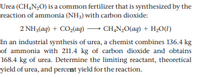 Urea (CH,N,0) is a common fertilizer that is synthesized by the
reaction of ammonia (NH3) with carbon dioxide:
2 NH3(aq) + CO2(ag)– CH,N;O(ag) + H,0(1)
In an industrial synthesis of urea, a chemist combines 136.4 kg
of ammonia with 211.4 kg of carbon dioxide and obtains
168.4 kg of urea. Determine the limiting reactant, theoretical
yield of urea, and percent yield for the reaction.
