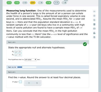 Part 1 of 4
✓ 2
3
Part: 1 / 4
This hypothesis test is a left-tailed
Part 2 of 4
Measuring lung function: One of the measurements used to determine
the health of a person's lungs is the amount of air a person can exhale
under force in one second. This is called forced expiratory volume in one
second, and is abbreviated FEV₁. Assume the mean FEV₁ for 10-year-old
boys is 2.1 liters and that the population standard deviation is 6=0.4. A
random sample of 63 10-year-old boys who live in a community with high
levels of ozone pollution are found to have a sample mean FEV₁ of 1.97
liters. Can you conclude that the mean FEV₁ in the high-pollution
community is less than 2.1 liters? Use the a=0.10 level of significance and the
P-value method with the TI-84 calculator.
5
- 7
State the appropriate null and alternate hypotheses.
Ho: μ = 2.1
H: μ < 2,1
test.
X
Español
00
8
Find the p-value. Round the answer to at least four decimal places.
P-value:
olo