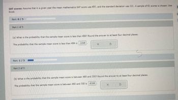 SAT scores: Assume that in a given year the mean mathematics SAT score was 495, and the standard deviation was 111. A sample of 61 scores is chosen. Use
Excel.
Part: 0/5
Part 1 of 5
(a) What is the probability that the sample mean score is less than 484? Round the answer to at least four decimal places.
The probability that the sample mean score is less than 484 is 2206
Part: 1/5
Part 2 of 5
X
$
(b) What is the probability that the sample mean score is between 460 and 500? Round the answer to at least four decimal places.
The probability that the sample mean score is between 460 and 500 is 6306
X
S
1