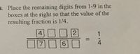 **Task:**

Place the remaining digits from 1-9 in the boxes at the right so that the value of the resulting fraction is 1/4.

**Diagram Explanation:**

The diagram presents a fractional layout with two rows of boxes, each holding individual digits. 

- **Numerator Row:** The first row contains boxes for digits with "4" and "2" already placed. The layout is: [4] [ ] [ ] [2].

- **Denominator Row:** The second row contains boxes for digits with "7" and "6" already placed. The layout is: [7] [ ] [6] [ ].

The task is to fill the empty boxes with the remaining digits from 1-9 to achieve a fraction that equals 1/4.

The equation is formatted as:

\[ \frac{4 \, \, \Box \, \, \Box \, \, 2}{7 \, \, \Box \, \, 6 \, \, \Box} = \frac{1}{4} \]