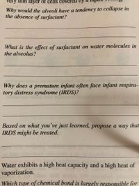 very thin layer of cells coveréd by
Why would the alveoli have a tendency to collapse in
the absence of surfactant?
What is the effect of surfactant on water molecules in
the alveolus?
Why does a premature infant often face infant respira-
tory distress syndrome (IRDS)?
Based on what you’ve just learned, propose a way that
IRDS might be treated.
Water exhibits a high heat capacity and a high heat of
vaporization.
Which type of chemical bond is largely responsible for
