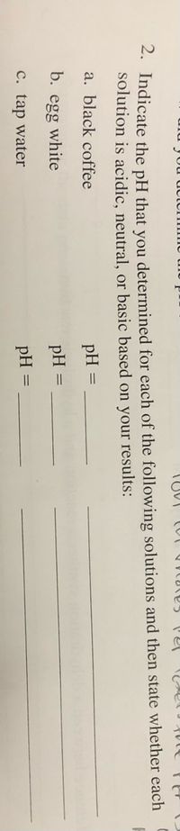 2. Indicate the pH that you determined for each of the following solutions and then state whether each
solution is acidic, neutral, or basic based on your results:
a. black coffee
pH
b.
egg
white
pH
C. tap water
pH
