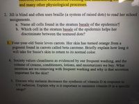 and many other physiological processes.
2. Jill is blind and often uses braille (a system of raised dots) to read her school
assignments.
a. Name all cells found in the stratum basale of the epidermis?
b. Which cell in the stratum basale of the epidermis helps her
discriminate between the textured dots?
3. Four-year-old Susie loves carrots. Her skin has turned orange from a
pigment found in carrots called beta carotene. Briefly explain how long it
will take for Susie's skin to return to its normal color.
4. Society values cleanliness as evidenced by our frequent washing, and the
volume of creams, conditioners, lotions, and moisturizers we buy. What
secretion are we removing with frequent washing and why is that secretion
important for the skin?
5. Discuss why melanin decreases the synthesis of vitamin D in response to
UV radiation. Explain why is it important to maintain vitamin D in a specific
range?
