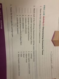 e Columnar cell
PRE-LAB Activity 2: Characterizing Connective Tissue
1. Name the four subcategories of connective tissue.
2. Match each of the following characteristics with the correct connective tissue.
a. parallel arrangement of collagen fibers
1. cartilage
b. transports oxygen and hormones
c. contains chondrocytes
2. dense regular connective tissue
3. adipose tissue
4. blood
d. stores minerals
e. random arrangement of collagen fibers
5. bone
f. cushions and insulates
6. dense irregular connective tissue
3. Name the three specific cartilage types.
6 Histology

